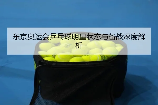 东京奥运会乒乓球明星状态与备战深度解析